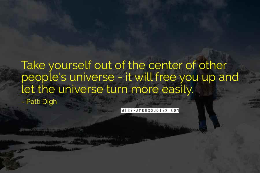 Patti Digh Quotes: Take yourself out of the center of other people's universe - it will free you up and let the universe turn more easily.