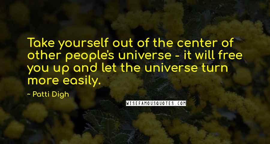 Patti Digh Quotes: Take yourself out of the center of other people's universe - it will free you up and let the universe turn more easily.