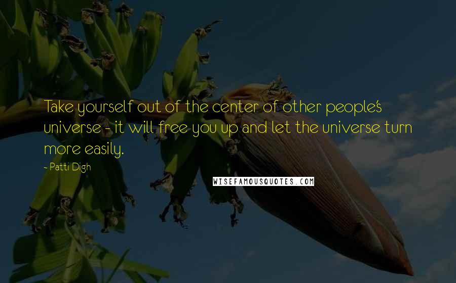 Patti Digh Quotes: Take yourself out of the center of other people's universe - it will free you up and let the universe turn more easily.