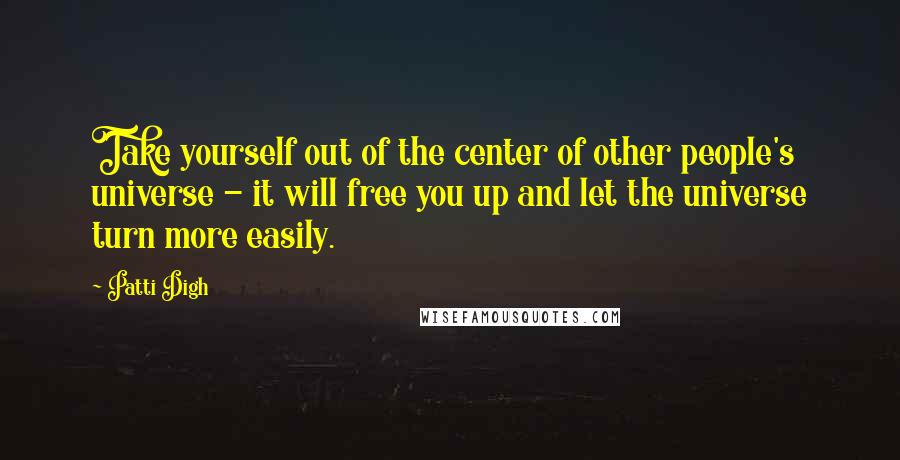 Patti Digh Quotes: Take yourself out of the center of other people's universe - it will free you up and let the universe turn more easily.