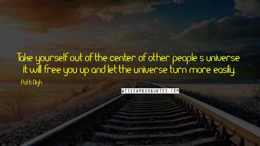 Patti Digh Quotes: Take yourself out of the center of other people's universe - it will free you up and let the universe turn more easily.