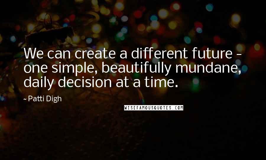 Patti Digh Quotes: We can create a different future - one simple, beautifully mundane, daily decision at a time.