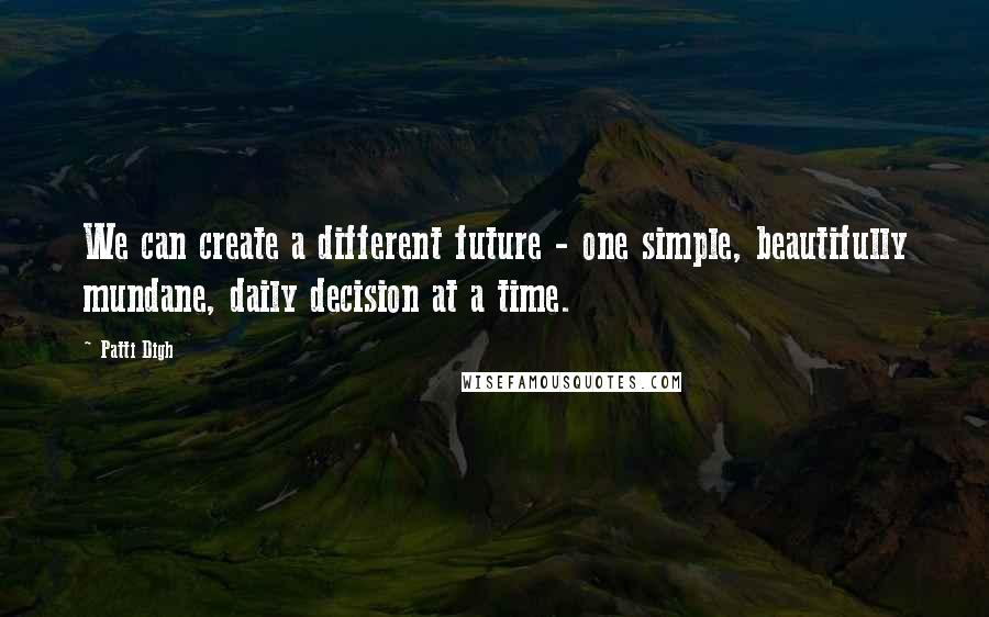 Patti Digh Quotes: We can create a different future - one simple, beautifully mundane, daily decision at a time.
