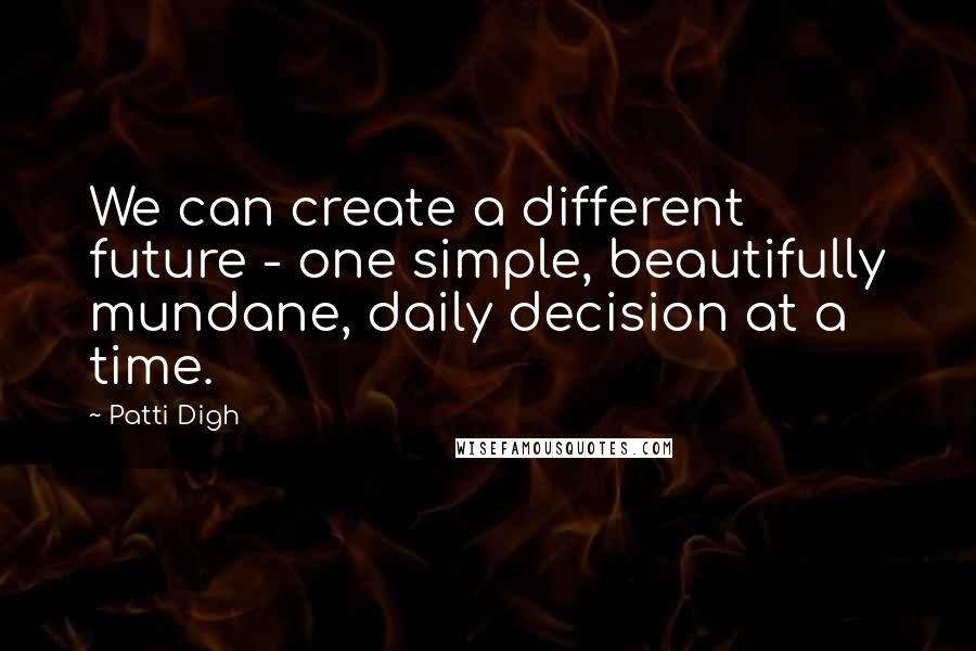 Patti Digh Quotes: We can create a different future - one simple, beautifully mundane, daily decision at a time.