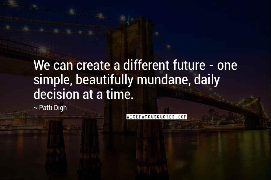 Patti Digh Quotes: We can create a different future - one simple, beautifully mundane, daily decision at a time.