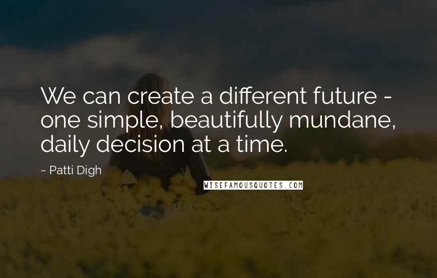 Patti Digh Quotes: We can create a different future - one simple, beautifully mundane, daily decision at a time.