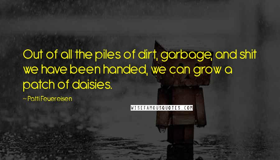 Patti Feuereisen Quotes: Out of all the piles of dirt, garbage, and shit we have been handed, we can grow a patch of daisies.