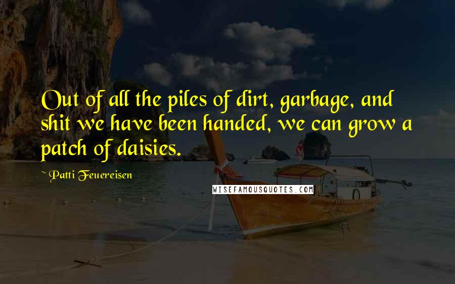 Patti Feuereisen Quotes: Out of all the piles of dirt, garbage, and shit we have been handed, we can grow a patch of daisies.