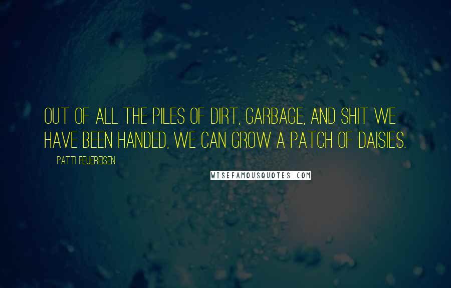 Patti Feuereisen Quotes: Out of all the piles of dirt, garbage, and shit we have been handed, we can grow a patch of daisies.