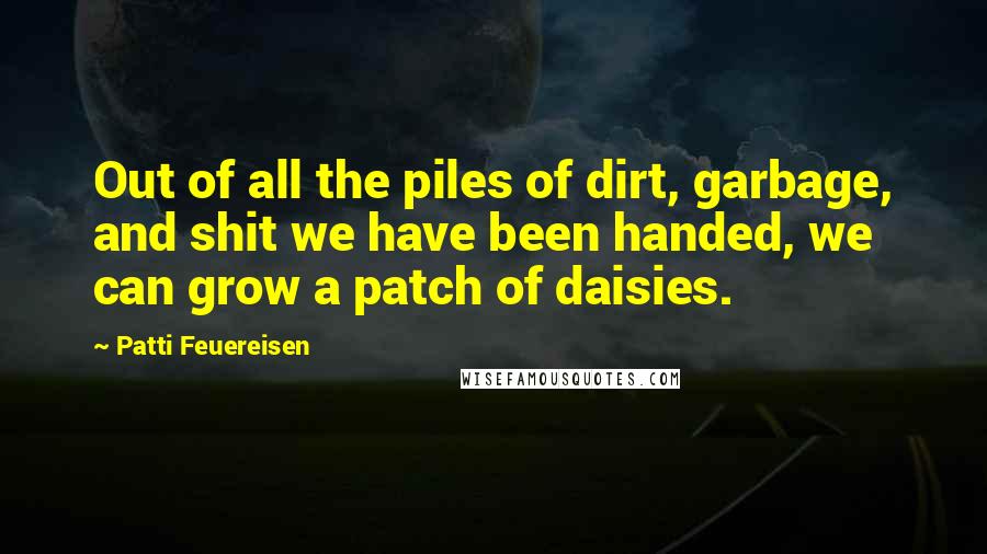 Patti Feuereisen Quotes: Out of all the piles of dirt, garbage, and shit we have been handed, we can grow a patch of daisies.