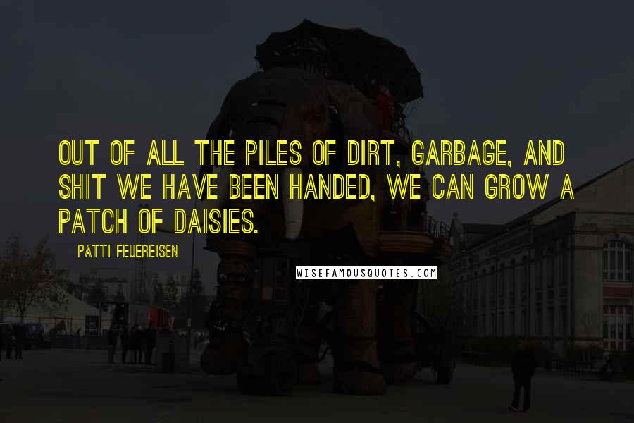 Patti Feuereisen Quotes: Out of all the piles of dirt, garbage, and shit we have been handed, we can grow a patch of daisies.