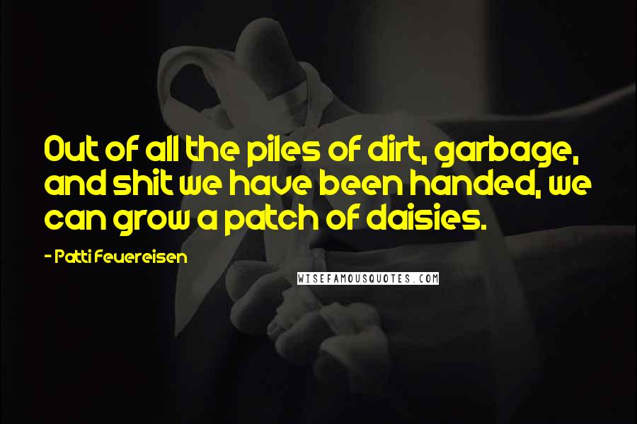 Patti Feuereisen Quotes: Out of all the piles of dirt, garbage, and shit we have been handed, we can grow a patch of daisies.