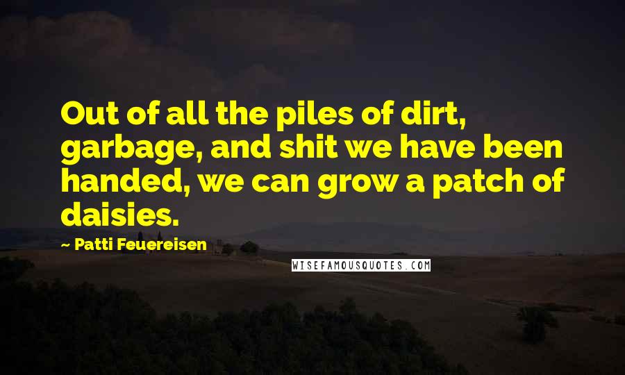 Patti Feuereisen Quotes: Out of all the piles of dirt, garbage, and shit we have been handed, we can grow a patch of daisies.