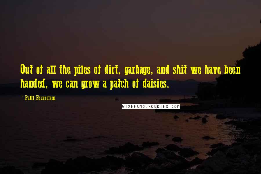 Patti Feuereisen Quotes: Out of all the piles of dirt, garbage, and shit we have been handed, we can grow a patch of daisies.