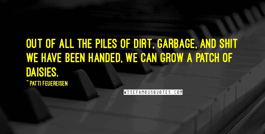 Patti Feuereisen Quotes: Out of all the piles of dirt, garbage, and shit we have been handed, we can grow a patch of daisies.