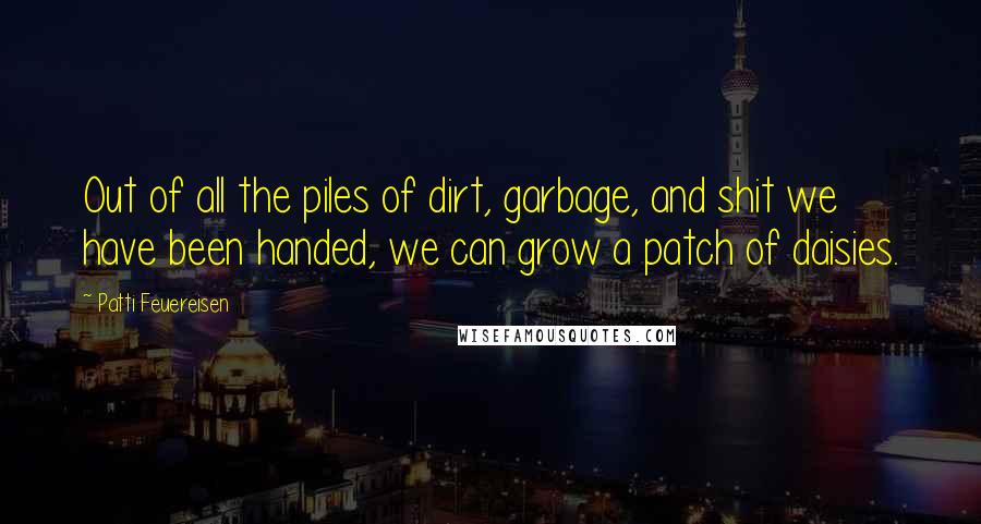 Patti Feuereisen Quotes: Out of all the piles of dirt, garbage, and shit we have been handed, we can grow a patch of daisies.