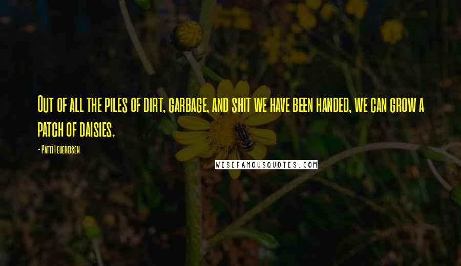 Patti Feuereisen Quotes: Out of all the piles of dirt, garbage, and shit we have been handed, we can grow a patch of daisies.