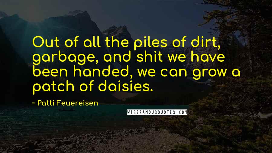 Patti Feuereisen Quotes: Out of all the piles of dirt, garbage, and shit we have been handed, we can grow a patch of daisies.