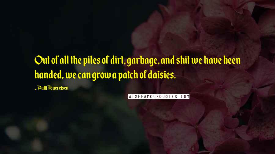 Patti Feuereisen Quotes: Out of all the piles of dirt, garbage, and shit we have been handed, we can grow a patch of daisies.