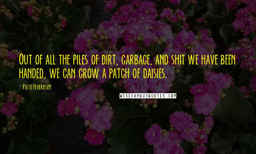Patti Feuereisen Quotes: Out of all the piles of dirt, garbage, and shit we have been handed, we can grow a patch of daisies.