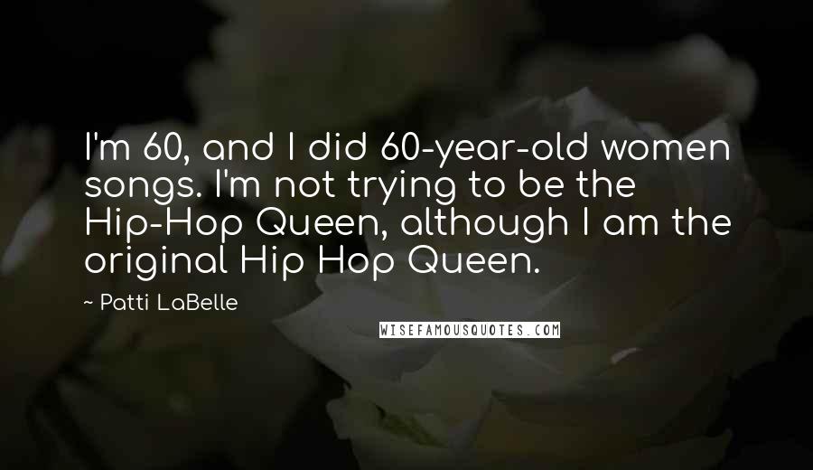 Patti LaBelle Quotes: I'm 60, and I did 60-year-old women songs. I'm not trying to be the Hip-Hop Queen, although I am the original Hip Hop Queen.