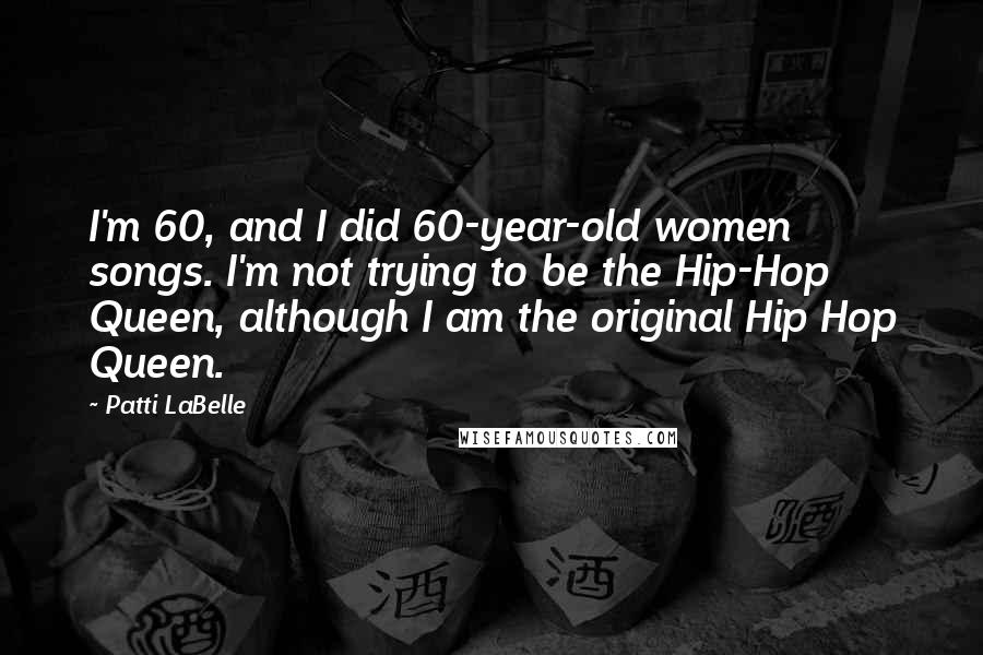 Patti LaBelle Quotes: I'm 60, and I did 60-year-old women songs. I'm not trying to be the Hip-Hop Queen, although I am the original Hip Hop Queen.