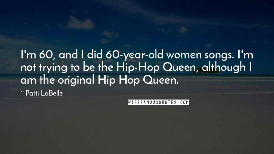 Patti LaBelle Quotes: I'm 60, and I did 60-year-old women songs. I'm not trying to be the Hip-Hop Queen, although I am the original Hip Hop Queen.