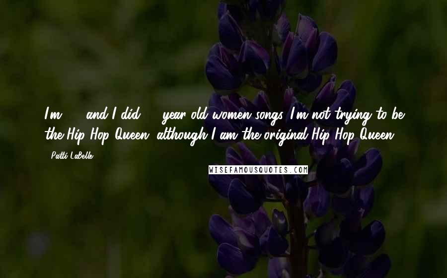 Patti LaBelle Quotes: I'm 60, and I did 60-year-old women songs. I'm not trying to be the Hip-Hop Queen, although I am the original Hip Hop Queen.