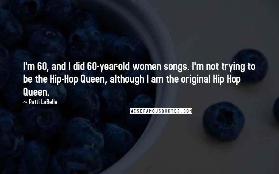 Patti LaBelle Quotes: I'm 60, and I did 60-year-old women songs. I'm not trying to be the Hip-Hop Queen, although I am the original Hip Hop Queen.