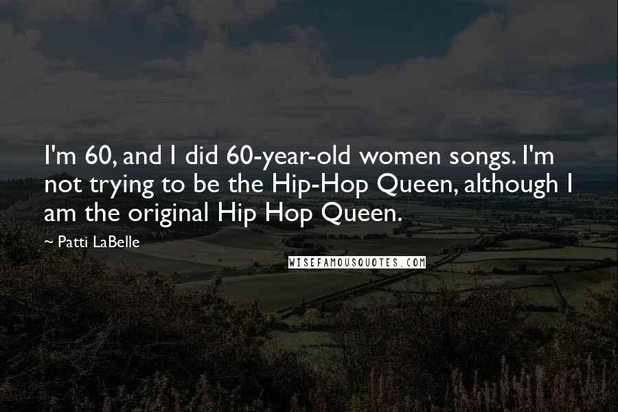 Patti LaBelle Quotes: I'm 60, and I did 60-year-old women songs. I'm not trying to be the Hip-Hop Queen, although I am the original Hip Hop Queen.