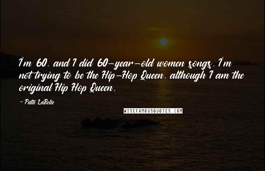 Patti LaBelle Quotes: I'm 60, and I did 60-year-old women songs. I'm not trying to be the Hip-Hop Queen, although I am the original Hip Hop Queen.