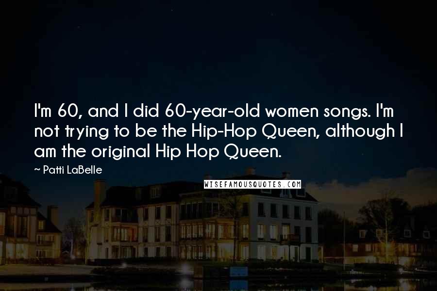 Patti LaBelle Quotes: I'm 60, and I did 60-year-old women songs. I'm not trying to be the Hip-Hop Queen, although I am the original Hip Hop Queen.