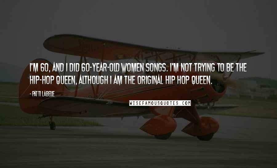 Patti LaBelle Quotes: I'm 60, and I did 60-year-old women songs. I'm not trying to be the Hip-Hop Queen, although I am the original Hip Hop Queen.