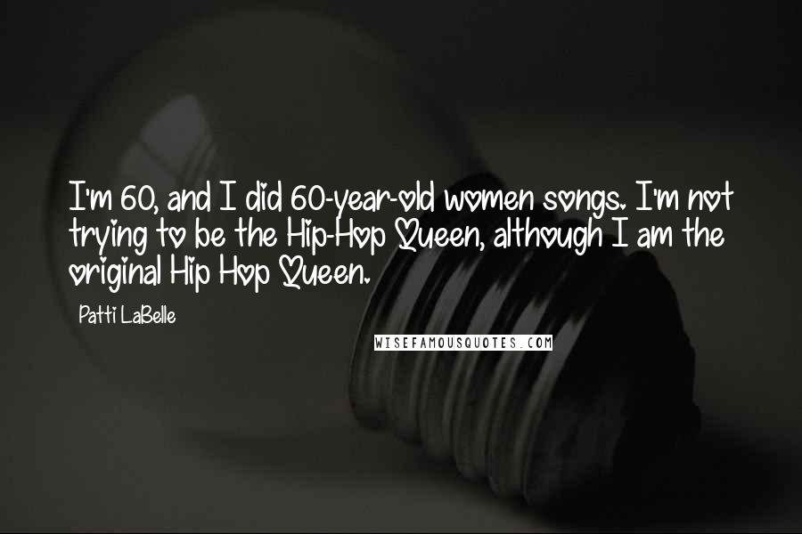 Patti LaBelle Quotes: I'm 60, and I did 60-year-old women songs. I'm not trying to be the Hip-Hop Queen, although I am the original Hip Hop Queen.