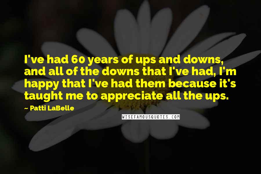 Patti LaBelle Quotes: I've had 60 years of ups and downs, and all of the downs that I've had, I'm happy that I've had them because it's taught me to appreciate all the ups.