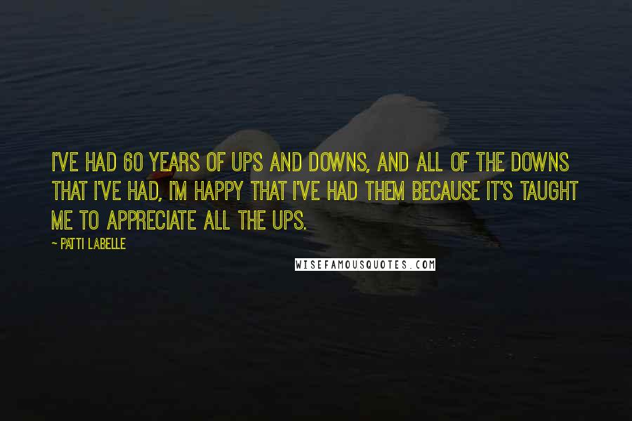Patti LaBelle Quotes: I've had 60 years of ups and downs, and all of the downs that I've had, I'm happy that I've had them because it's taught me to appreciate all the ups.