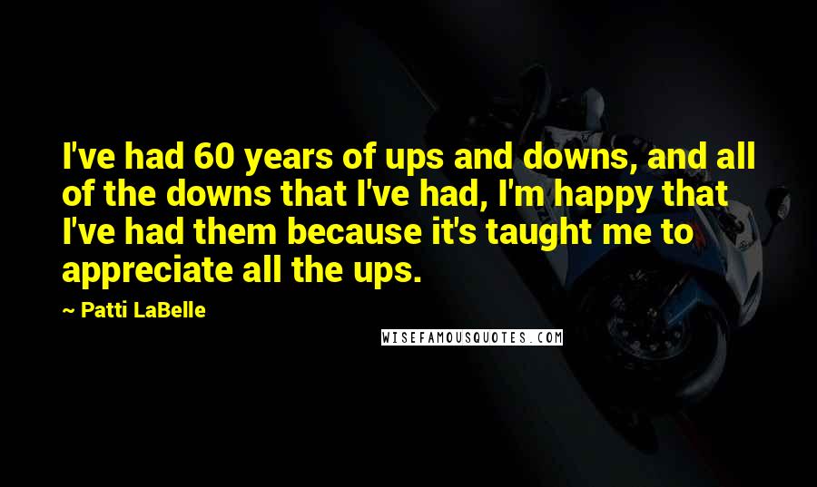 Patti LaBelle Quotes: I've had 60 years of ups and downs, and all of the downs that I've had, I'm happy that I've had them because it's taught me to appreciate all the ups.