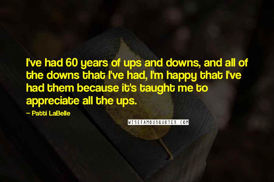 Patti LaBelle Quotes: I've had 60 years of ups and downs, and all of the downs that I've had, I'm happy that I've had them because it's taught me to appreciate all the ups.