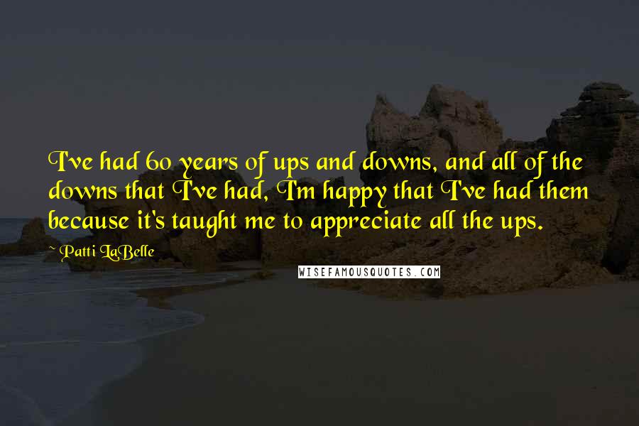 Patti LaBelle Quotes: I've had 60 years of ups and downs, and all of the downs that I've had, I'm happy that I've had them because it's taught me to appreciate all the ups.