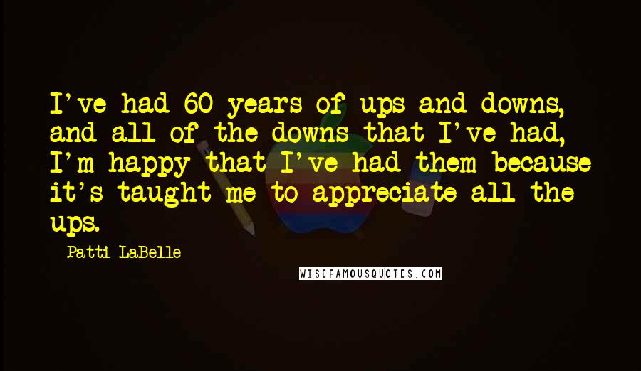 Patti LaBelle Quotes: I've had 60 years of ups and downs, and all of the downs that I've had, I'm happy that I've had them because it's taught me to appreciate all the ups.