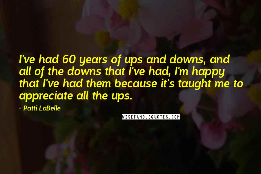 Patti LaBelle Quotes: I've had 60 years of ups and downs, and all of the downs that I've had, I'm happy that I've had them because it's taught me to appreciate all the ups.