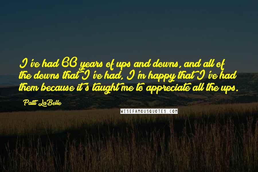 Patti LaBelle Quotes: I've had 60 years of ups and downs, and all of the downs that I've had, I'm happy that I've had them because it's taught me to appreciate all the ups.