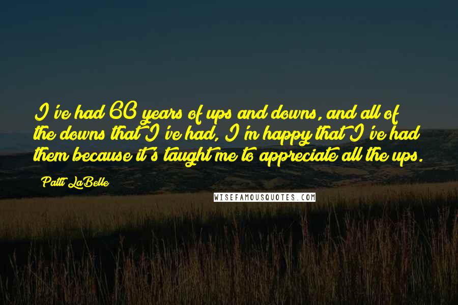 Patti LaBelle Quotes: I've had 60 years of ups and downs, and all of the downs that I've had, I'm happy that I've had them because it's taught me to appreciate all the ups.