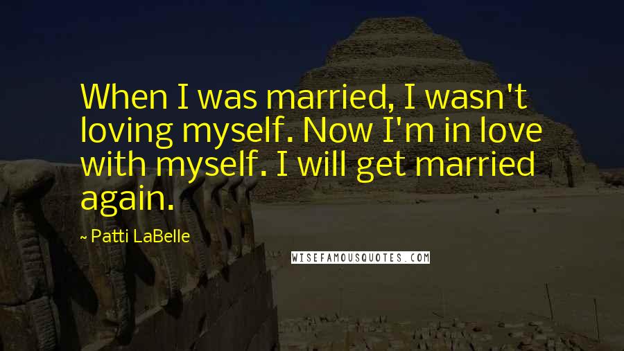 Patti LaBelle Quotes: When I was married, I wasn't loving myself. Now I'm in love with myself. I will get married again.