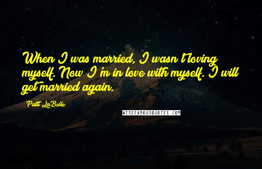 Patti LaBelle Quotes: When I was married, I wasn't loving myself. Now I'm in love with myself. I will get married again.