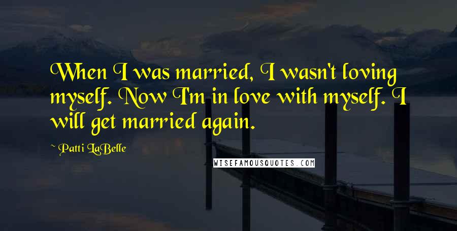 Patti LaBelle Quotes: When I was married, I wasn't loving myself. Now I'm in love with myself. I will get married again.