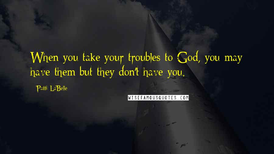 Patti LaBelle Quotes: When you take your troubles to God, you may have them but they don't have you.