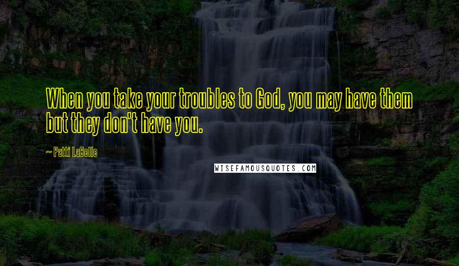 Patti LaBelle Quotes: When you take your troubles to God, you may have them but they don't have you.