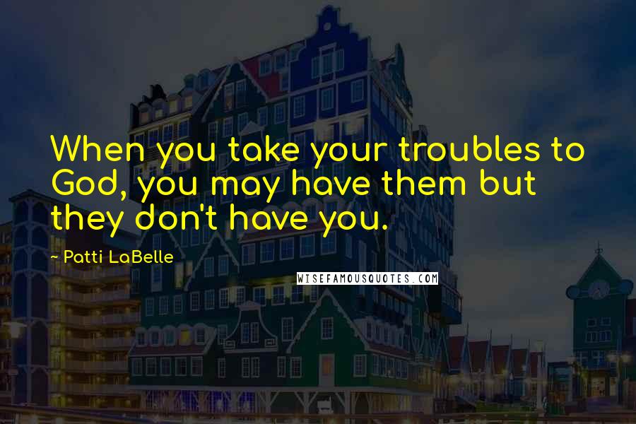 Patti LaBelle Quotes: When you take your troubles to God, you may have them but they don't have you.