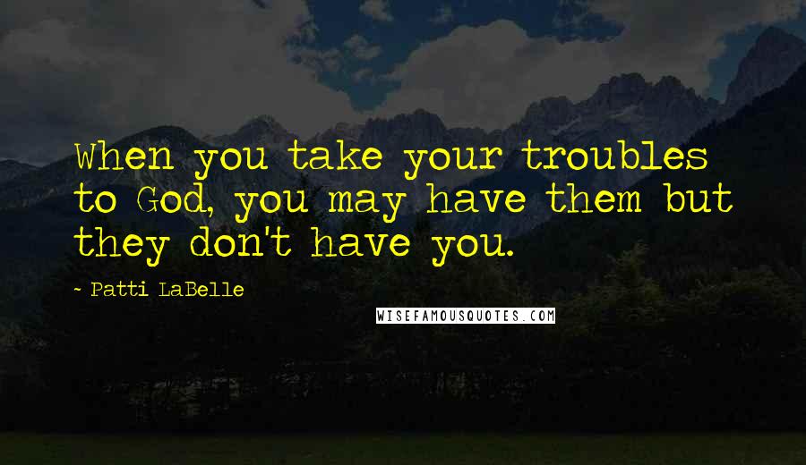 Patti LaBelle Quotes: When you take your troubles to God, you may have them but they don't have you.